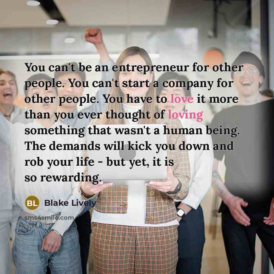 “You can't be an entrepreneur for other people. You can't start a company for other people. You have to love it more than you ever thought of loving something that wasn't a human being. The demands will kick you down and rob your life - but yet, it is so rewarding.” quote by Blake Lively