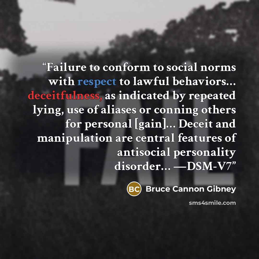 “Failure to conform to social norms with respect to lawful behaviors… deceitfulness, as indicated by repeated lying, use of aliases or conning others for personal [gain]… Deceit and manipulation are central features of antisocial personality disorder… —DSM-V7” quote by Bruce Cannon Gibney
