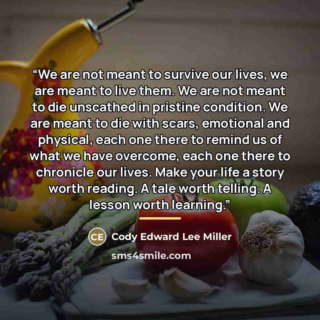 “We are not meant to survive our lives, we are meant to live them. We are not meant to die unscathed in pristine condition. We are meant to die with scars, emotional and physical, each one there to remind us of what we have overcome, each one there to chronicle our lives. Make your life a story…” quote by Cody Edward Lee Miller