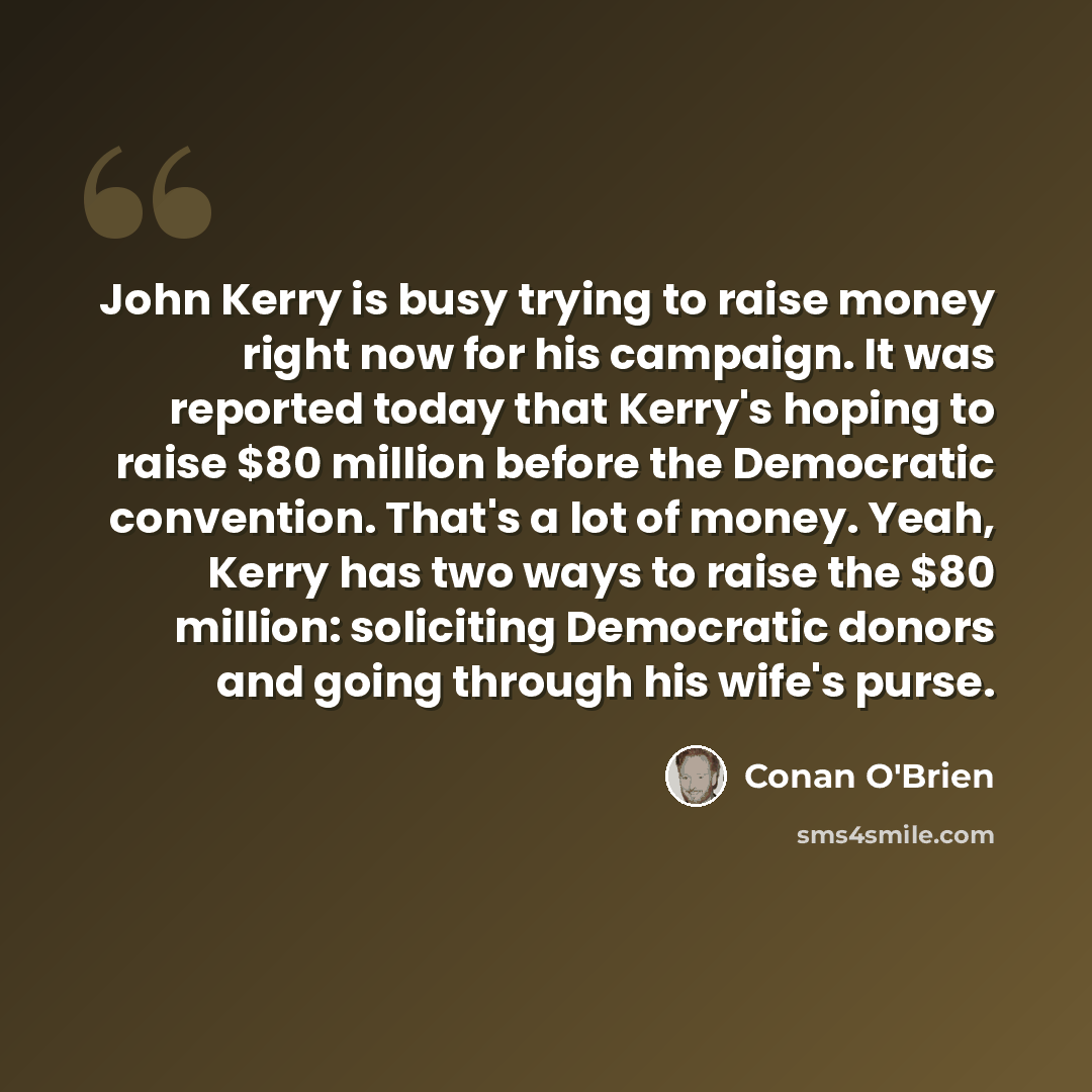 “John Kerry is busy trying to raise money right now for his campaign. It was reported today that Kerry's hoping to raise $80 million before the Democratic convention. That's a lot of money. Yeah, Kerry has two ways to raise the $80 million: soliciting Democratic donors and going through his wife's…” quote by Conan O'Brien