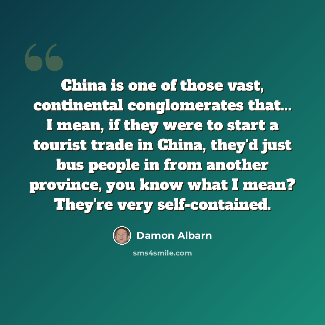 “China is one of those vast, continental conglomerates that... I mean, if they were to start a tourist trade in China, they'd just bus people in from another province, you know what I mean? They're very self-contained.” quote by Damon Albarn