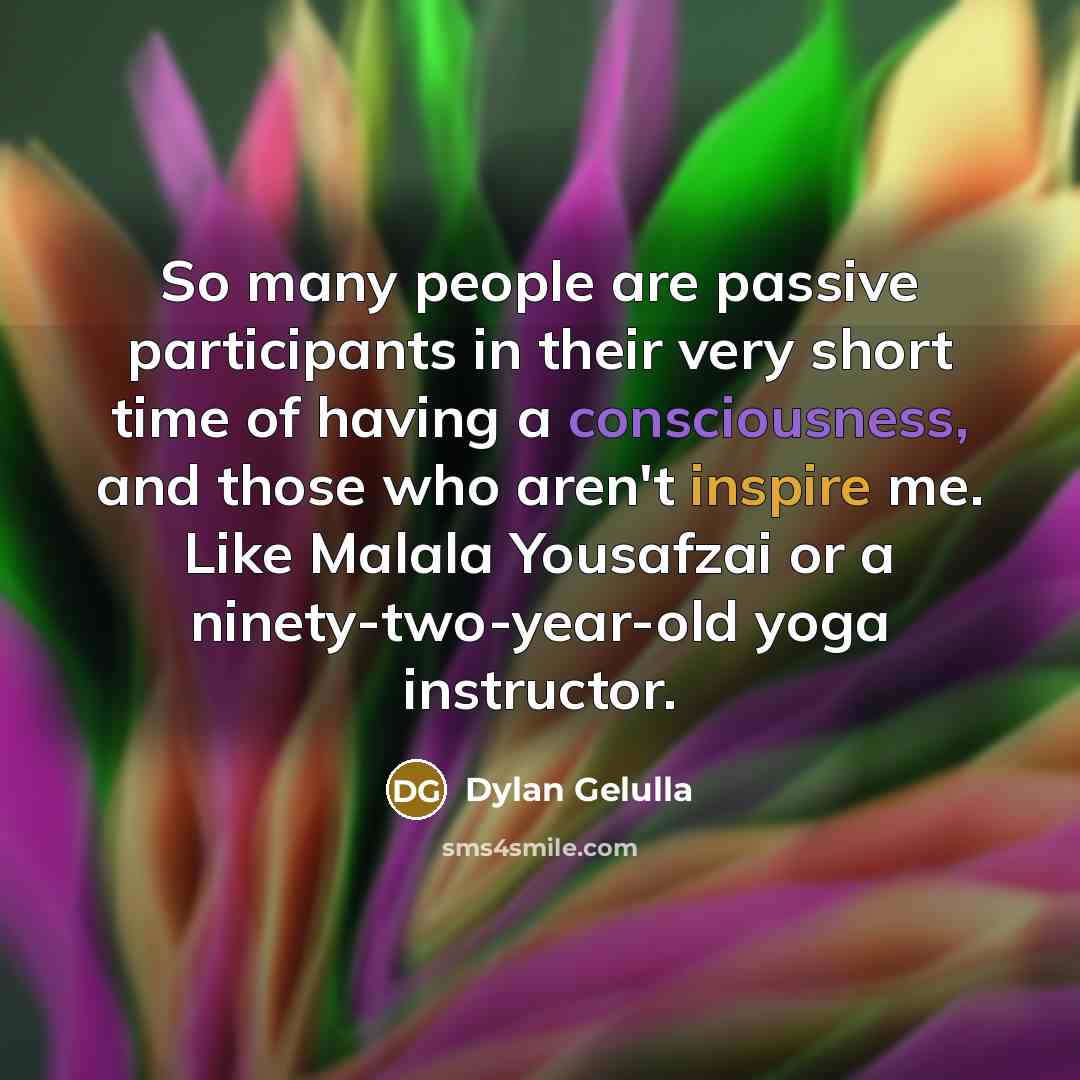 “So many people are passive participants in their very short time of having a consciousness, and those who aren't inspire me. Like Malala Yousafzai or a ninety-two-year-old yoga instructor.” quote by Dylan Gelulla