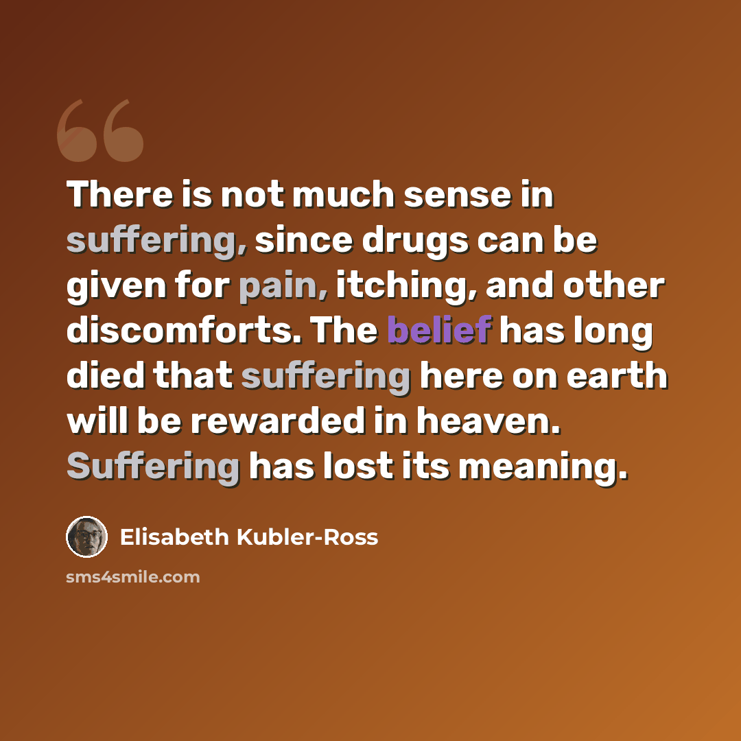 “There is not much sense in suffering, since drugs can be given for pain, itching, and other discomforts. The belief has long died that suffering here on earth will be rewarded in heaven. Suffering has lost its meaning.” quote by Elisabeth Kubler-Ross