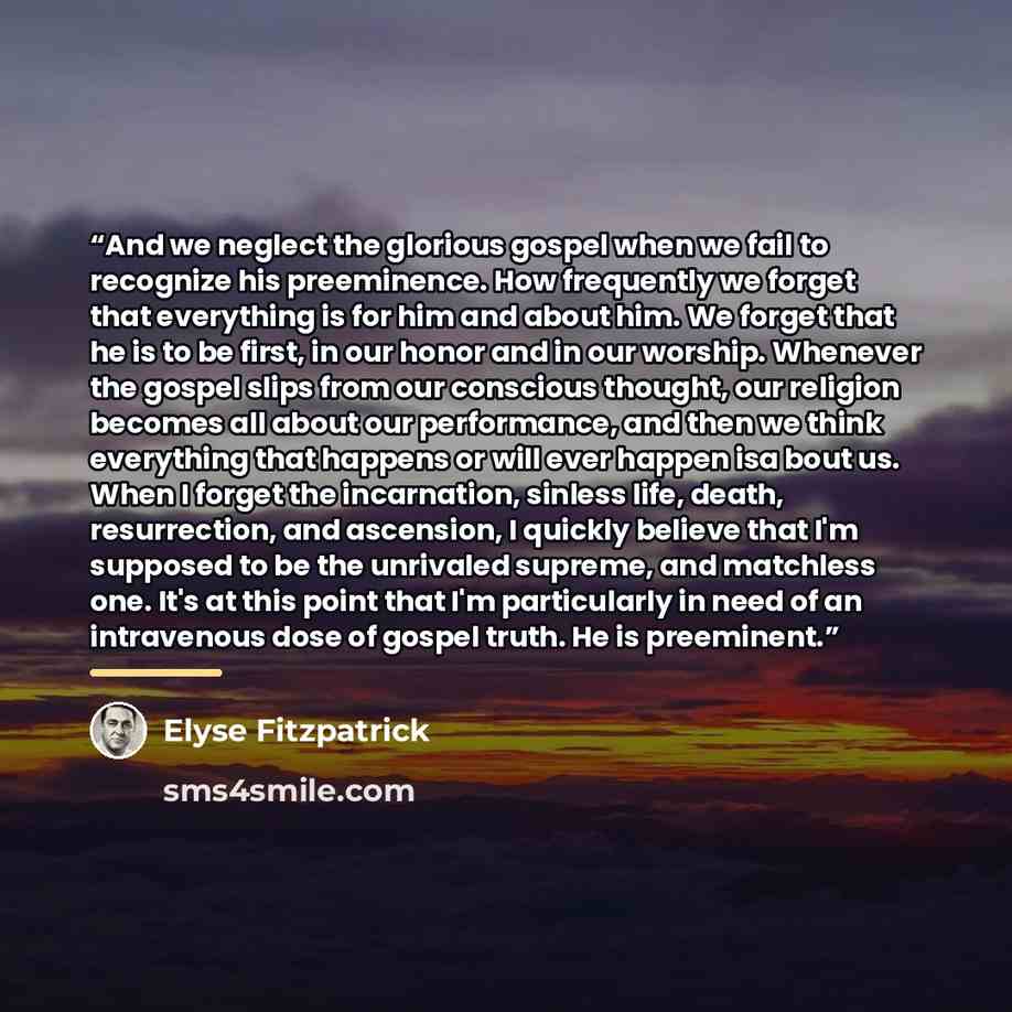 “And we neglect the glorious gospel when we fail to recognize his preeminence. How frequently we forget that everything is for him and about him. We forget that he is to be first, in our honor and in our worship. Whenever the gospel slips from our conscious thought, our religion becomes all about…” quote by Elyse Fitzpatrick