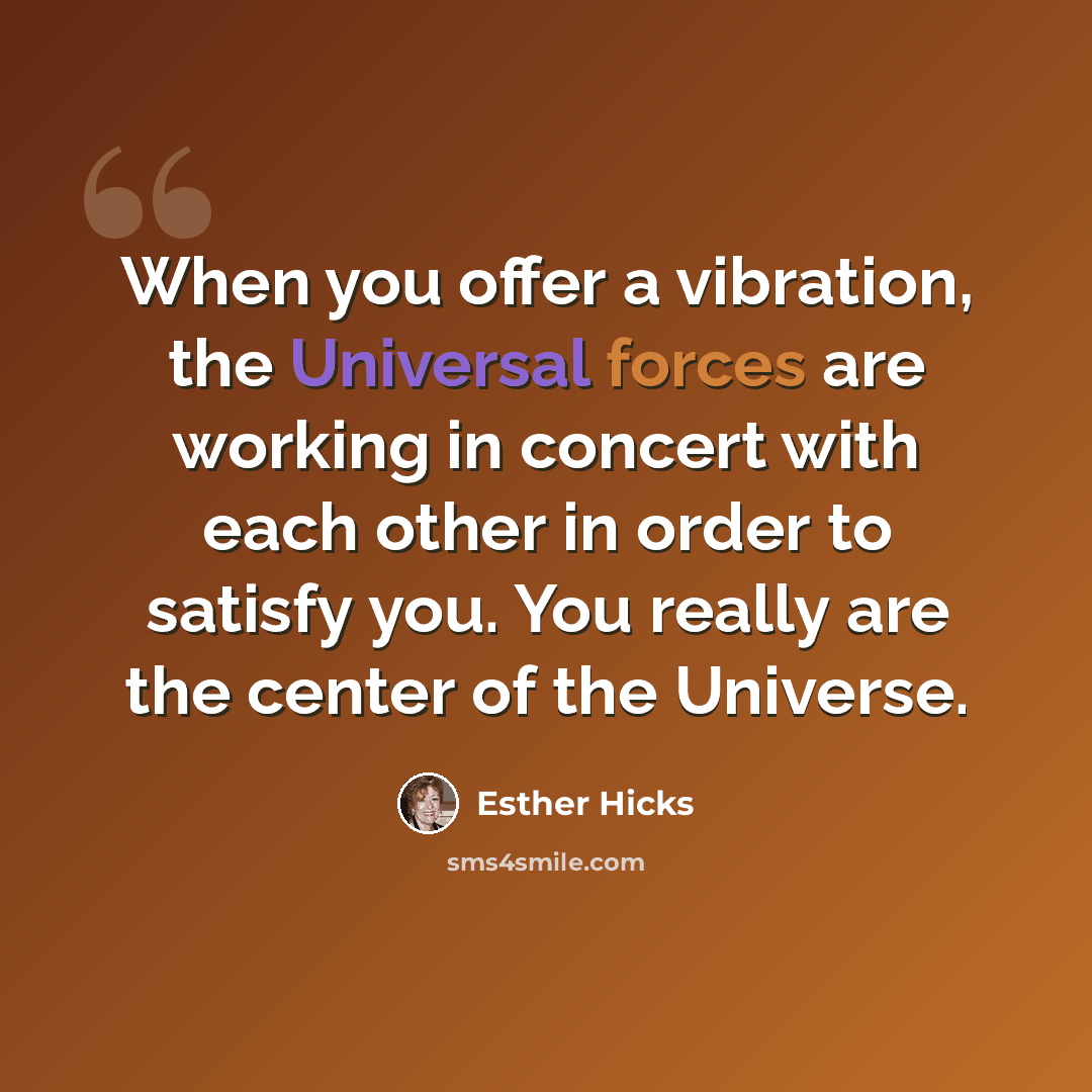 “When you offer a vibration, the Universal forces are working in concert with each other in order to satisfy you. You really are the center of the Universe.” quote by Esther Hicks