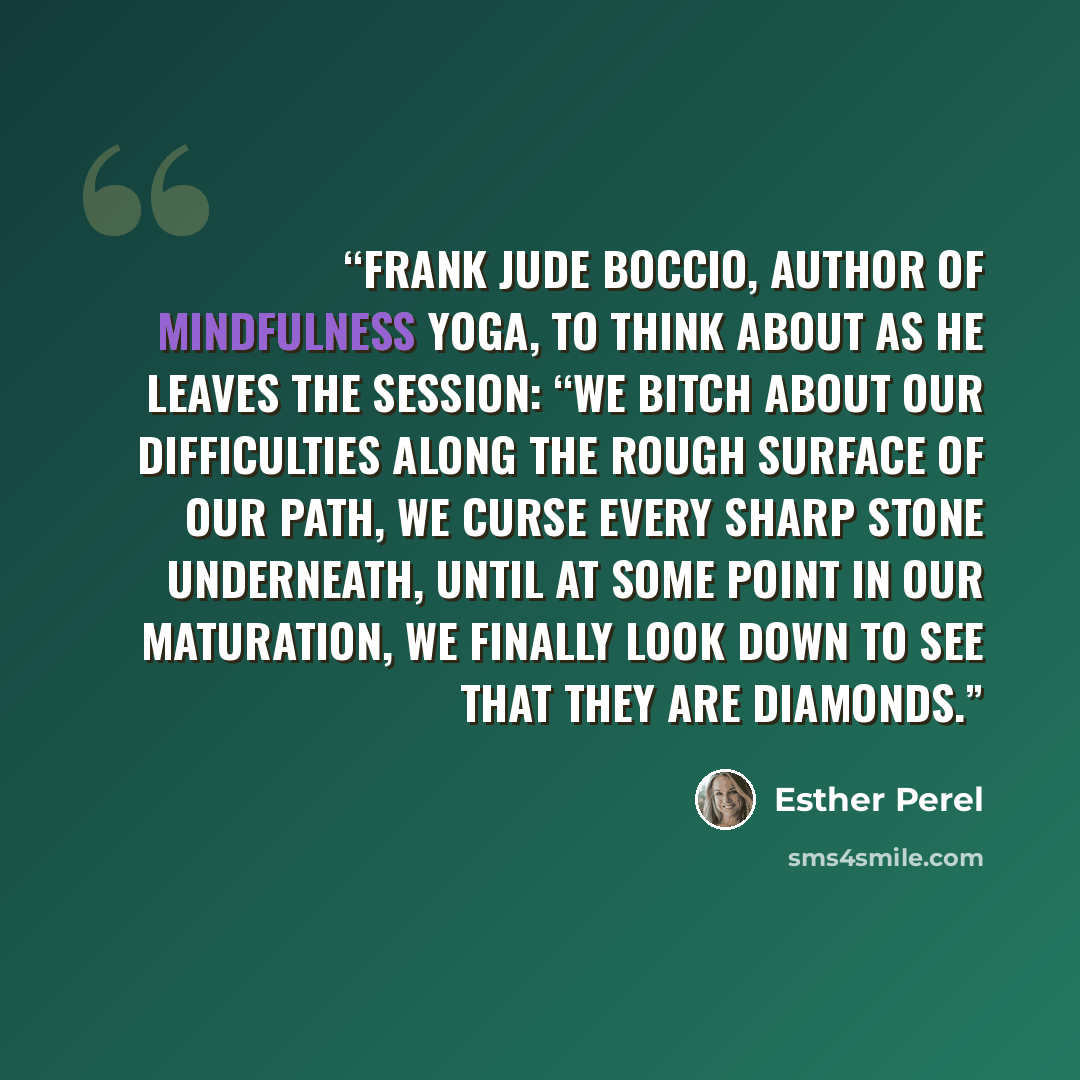 “Frank Jude Boccio, author of Mindfulness Yoga, to think about as he leaves the session: “We bitch about our difficulties along the rough surface of our path, we curse every sharp stone underneath, until at some point in our maturation, we finally look down to see that they are diamonds.” quote by Esther Perel