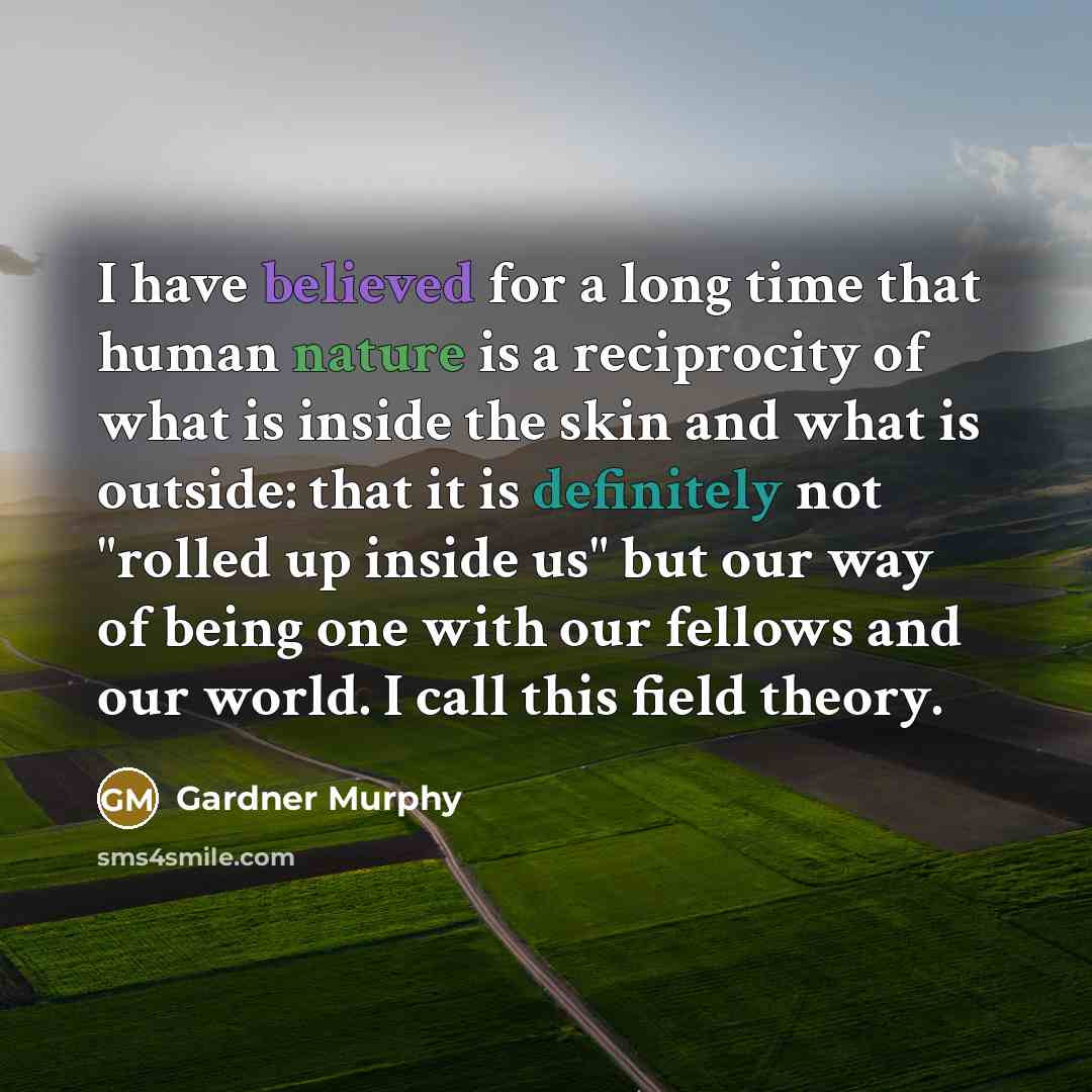 “I have believed for a long time that human nature is a reciprocity of what is inside the skin and what is outside: that it is definitely not "rolled up inside us" but our way of being one with our fellows and our world. I call this field theory.” quote by Gardner Murphy