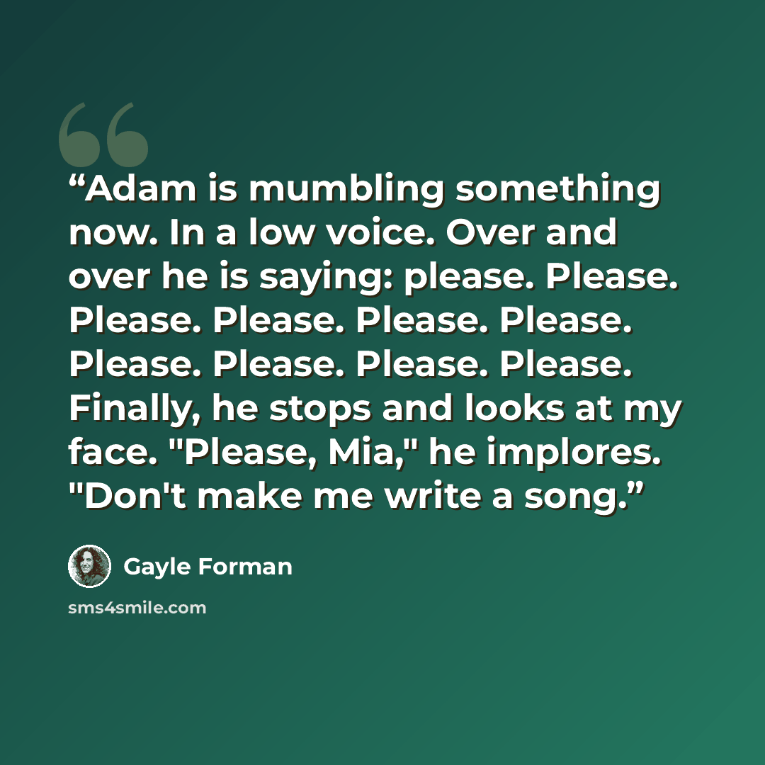 “Adam is mumbling something now. In a low voice. Over and over he is saying: please. Please. Please. Please. Please. Please. Please. Please. Please. Please. Finally, he stops and looks at my face. "Please, Mia," he implores. "Don't make me write a song.” quote by Gayle Forman