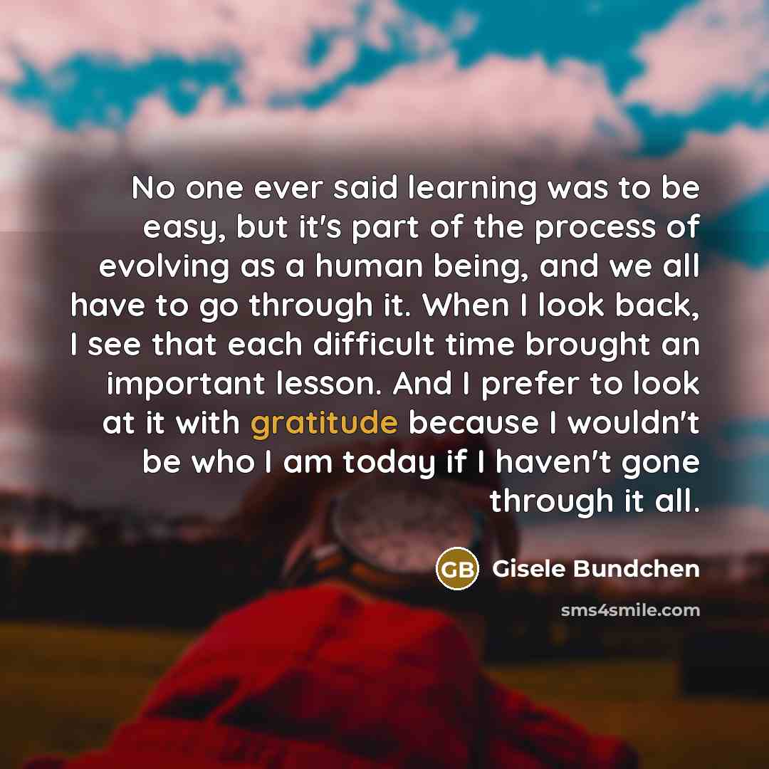 “No one ever said learning was to be easy, but it's part of the process of evolving as a human being, and we all have to go through it. When I look back, I see that each difficult time brought an important lesson. And I prefer to look at it with gratitude because I wouldn't be who I am today if I…” quote by Gisele Bundchen