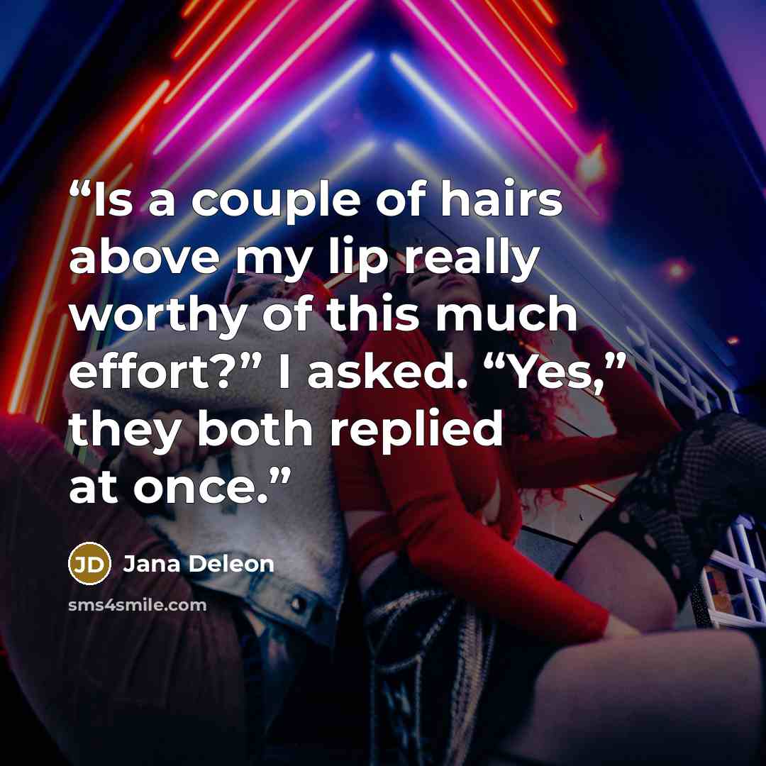 “Is a couple of hairs above my lip really worthy of this much effort?” I asked. “Yes,” they both replied at once.” quote by Jana Deleon