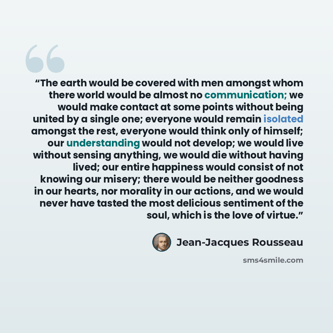 “The earth would be covered with men amongst whom there world would be almost no communication; we would make contact at some points without being united by a single one; everyone would remain isolated amongst the rest, everyone would think only of himself; our understanding would not develop; we…” quote by Jean-Jacques Rousseau