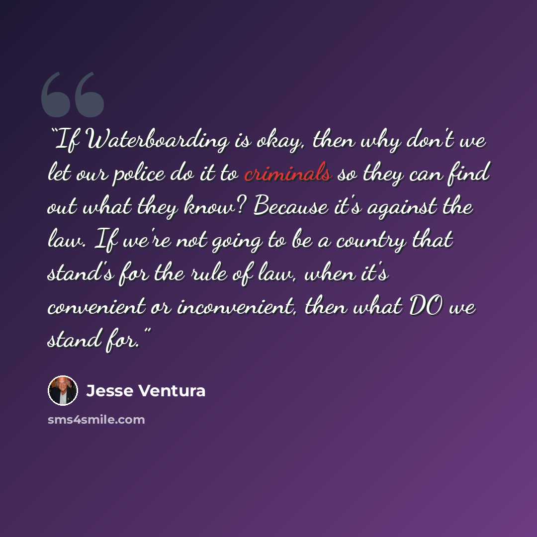 “If Waterboarding is okay, then why don't we let our police do it to criminals so they can find out what they know? Because it's against the law. If we're not going to be a country that stand's for the rule of law, when it's convenient or inconvenient, then what DO we stand for.” quote by Jesse Ventura