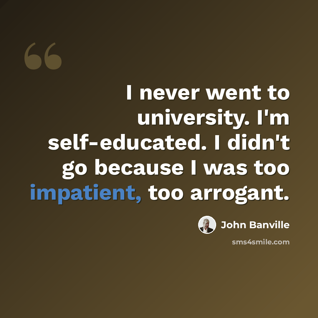 “I never went to university. I'm self-educated. I didn't go because I was too impatient, too arrogant.” quote by John Banville