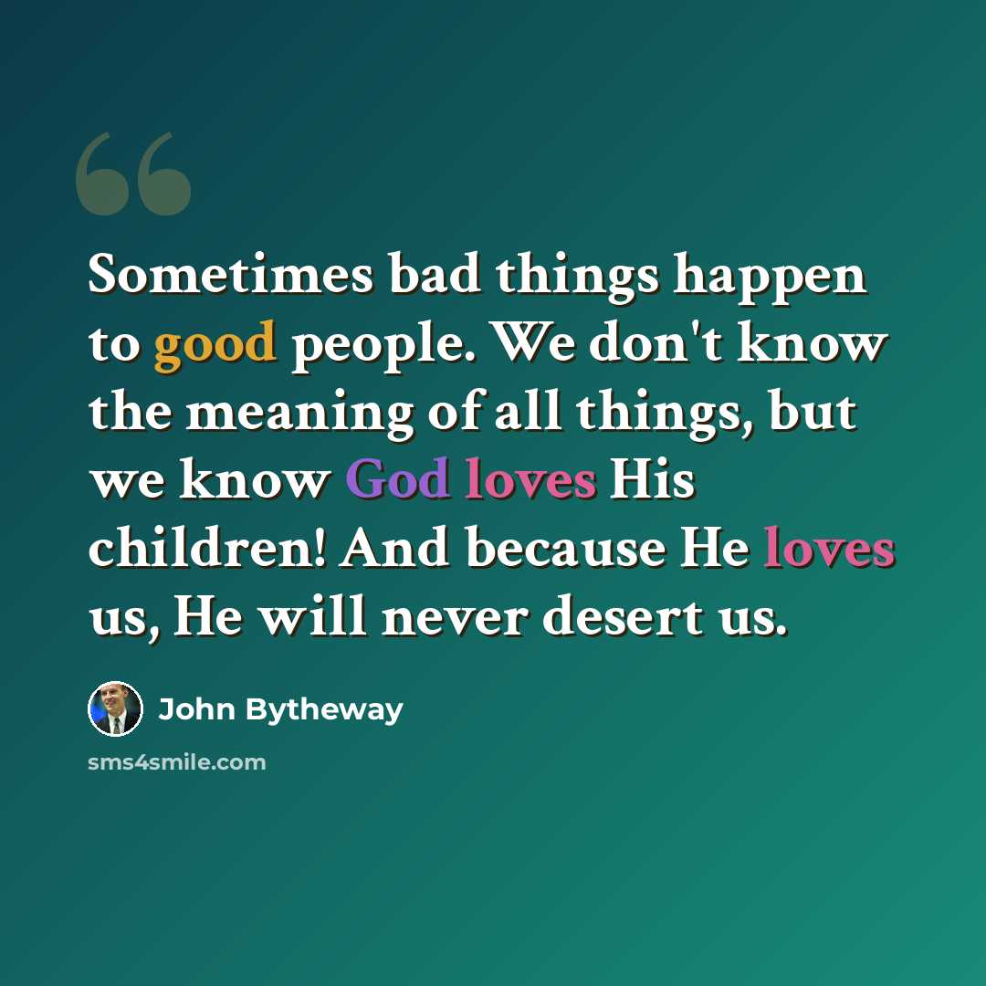 “Sometimes bad things happen to good people. We don't know the meaning of all things, but we know God loves His children! And because He loves us, He will never desert us.” quote by John Bytheway