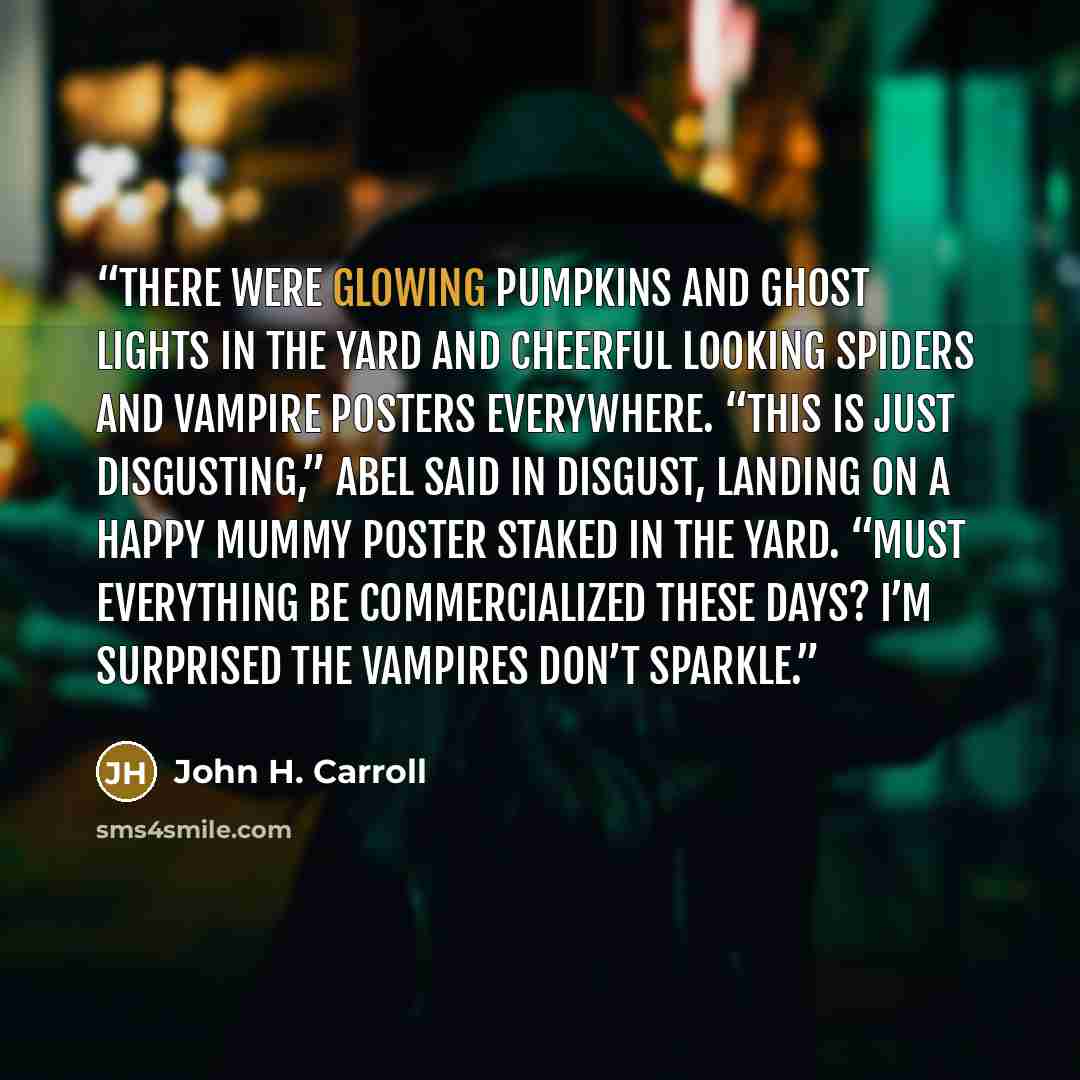 “There were glowing pumpkins and ghost lights in the yard and cheerful looking spiders and vampire posters everywhere. “This is just disgusting,” Abel said in disgust, landing on a happy mummy poster staked in the yard. “Must everything be commercialized these days? I’m surprised the vampires don’t…” quote by John H. Carroll