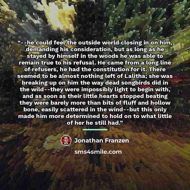 “--he could feel the outside world closing in on him, demanding his consideration, but as long as he stayed by himself in the woods he was able to remain true to his refusal. He came from a long line of refusers, he had the constitution for it. There seemed to be almost nothing left of Lalitha; she…” quote by Jonathan Franzen