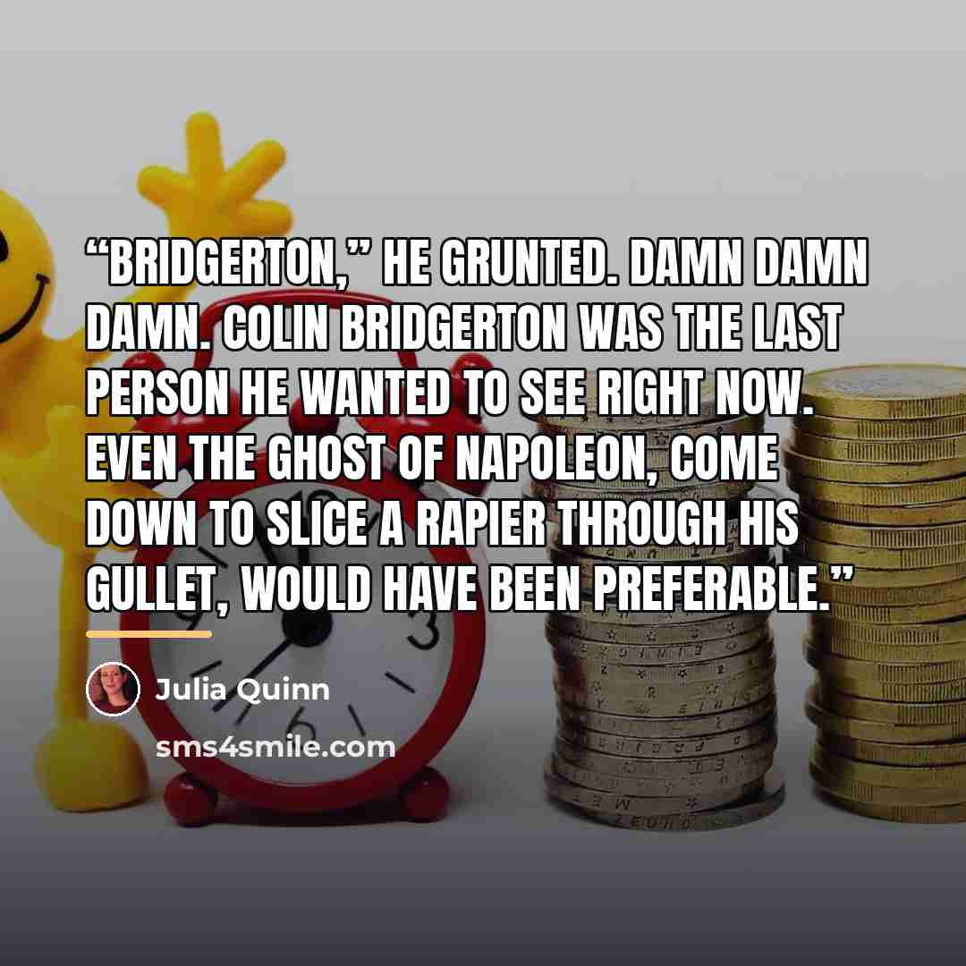 “Bridgerton,” he grunted. Damn damn damn. Colin Bridgerton was the last person he wanted to see right now. Even the ghost of Napoleon, come down to slice a rapier through his gullet, would have been preferable.” quote by Julia Quinn