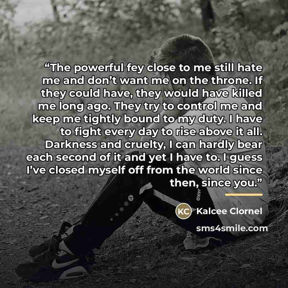 “The powerful fey close to me still hate me and don’t want me on the throne. If they could have, they would have killed me long ago. They try to control me and keep me tightly bound to my duty. I have to fight every day to rise above it all. Darkness and cruelty, I can hardly bear each second of it…” quote by Kalcee Clornel