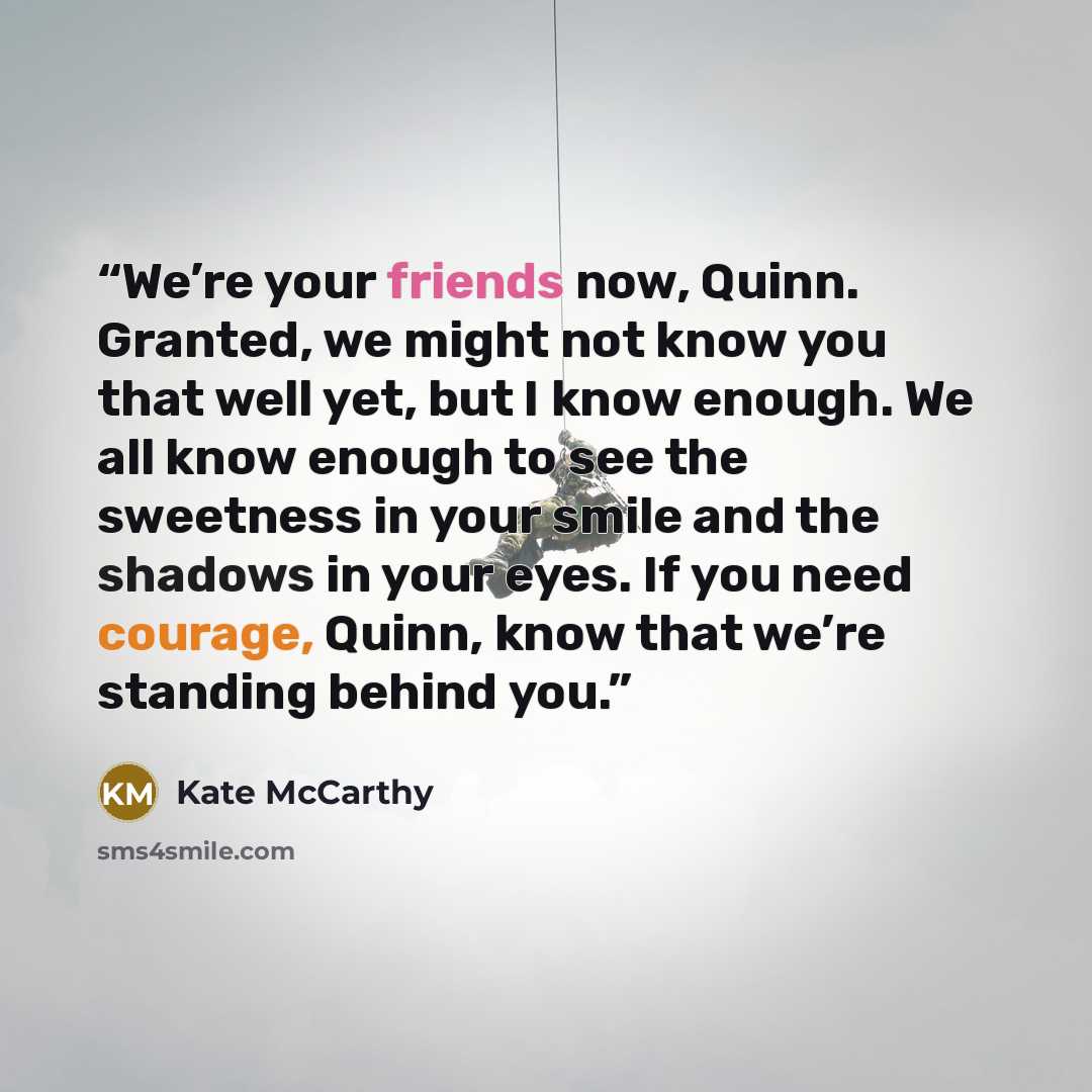 “We’re your friends now, Quinn. Granted, we might not know you that well yet, but I know enough. We all know enough to see the sweetness in your smile and the shadows in your eyes. If you need courage, Quinn, know that we’re standing behind you.” quote by Kate McCarthy
