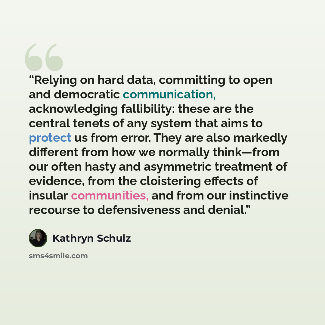 “Relying on hard data, committing to open and democratic communication, acknowledging fallibility: these are the central tenets of any system that aims to protect us from error. They are also markedly different from how we normally think—from our often hasty and asymmetric treatment of evidence…” quote by Kathryn Schulz