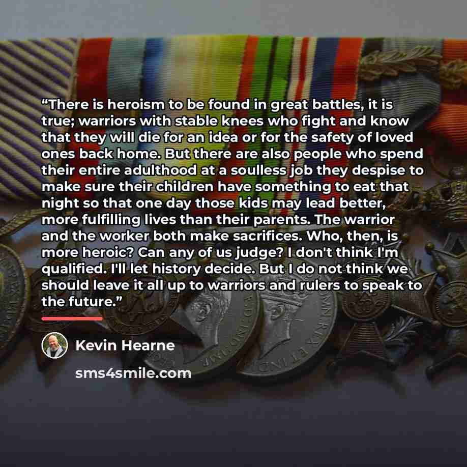“There is heroism to be found in great battles, it is true; warriors with stable knees who fight and know that they will die for an idea or for the safety of loved ones back home. But there are also people who spend their entire adulthood at a soulless job they despise to make sure their children…” quote by Kevin Hearne