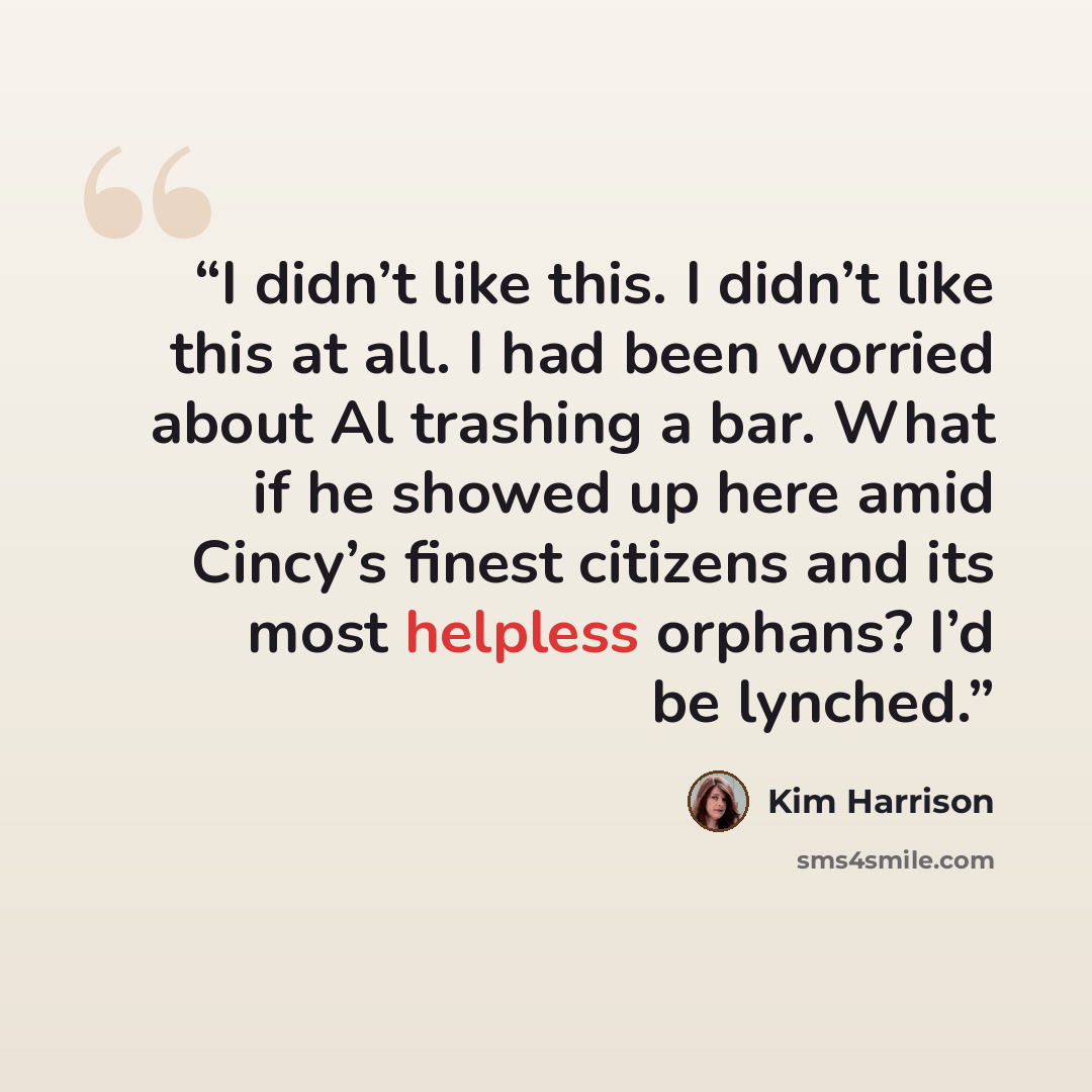 “I didn’t like this. I didn’t like this at all. I had been worried about Al trashing a bar. What if he showed up here amid Cincy’s finest citizens and its most helpless orphans? I’d be lynched.” quote by Kim Harrison