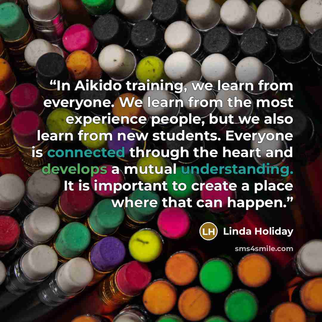 “In Aikido training, we learn from everyone. We learn from the most experience people, but we also learn from new students. Everyone is connected through the heart and develops a mutual understanding. It is important to create a place where that can happen.” quote by Linda Holiday