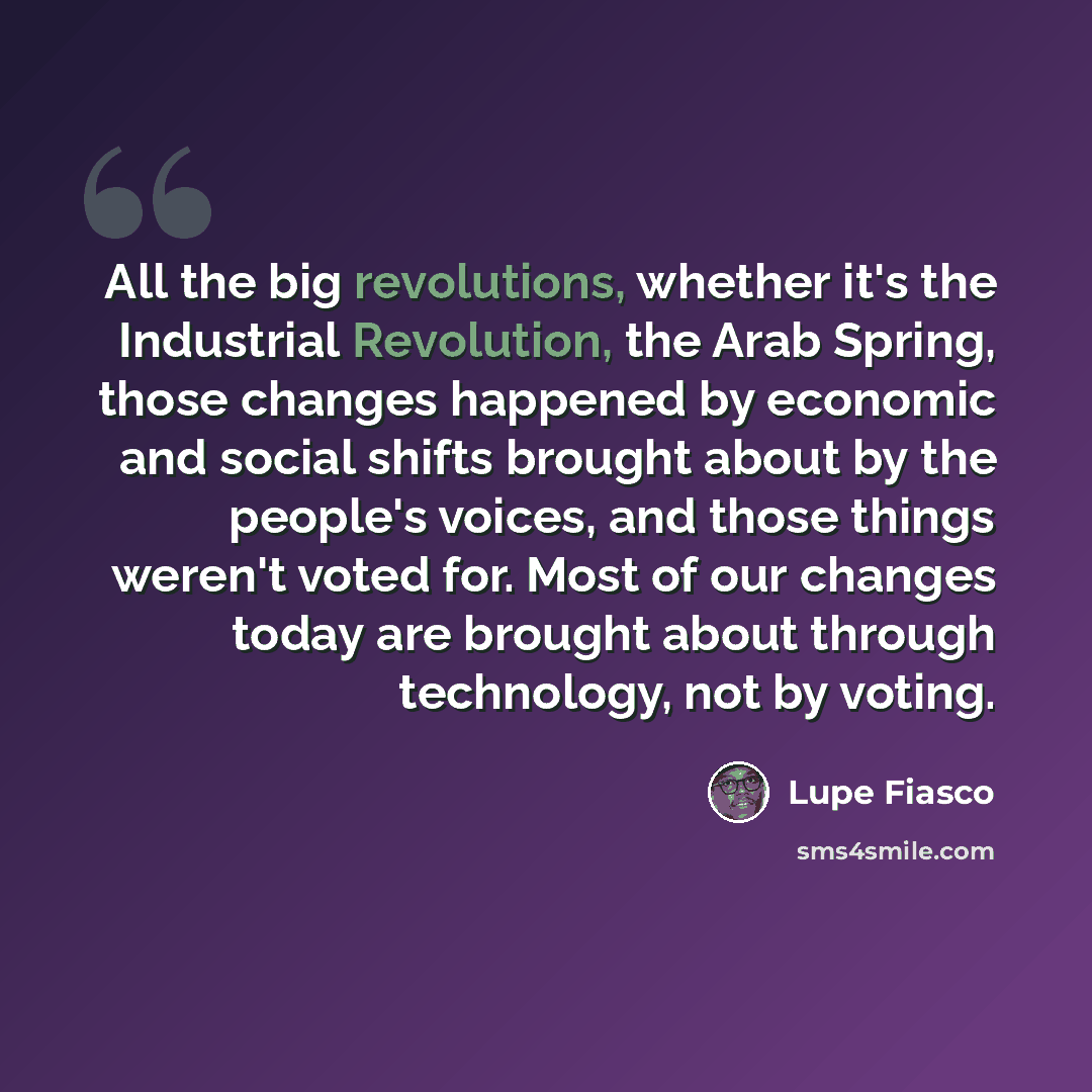 “All the big revolutions, whether it's the Industrial Revolution, the Arab Spring, those changes happened by economic and social shifts brought about by the people's voices, and those things weren't voted for. Most of our changes today are brought about through technology, not by voting.” quote by Lupe Fiasco