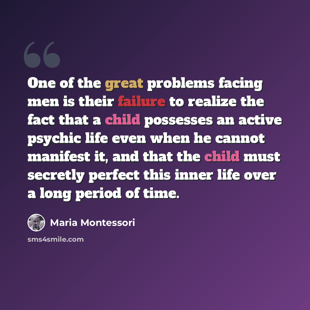 “One of the great problems facing men is their failure to realize the fact that a child possesses an active psychic life even when he cannot manifest it, and that the child must secretly perfect this inner life over a long period of time.” quote by Maria Montessori