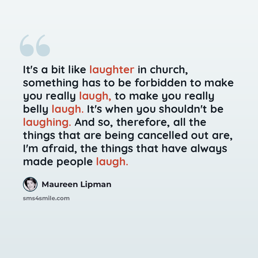 “It's a bit like laughter in church, something has to be forbidden to make you really laugh, to make you really belly laugh. It's when you shouldn't be laughing. And so, therefore, all the things that are being cancelled out are, I'm afraid, the things that have always made people laugh.” quote by Maureen Lipman