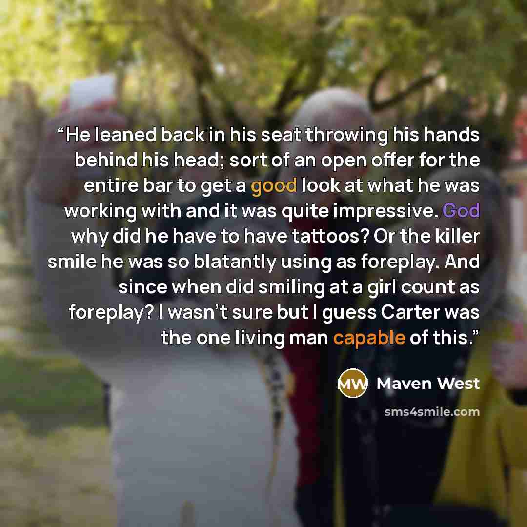 “He leaned back in his seat throwing his hands behind his head; sort of an open offer for the entire bar to get a good look at what he was working with and it was quite impressive. God why did he have to have tattoos? Or the killer smile he was so blatantly using as foreplay. And since when did…” quote by Maven West