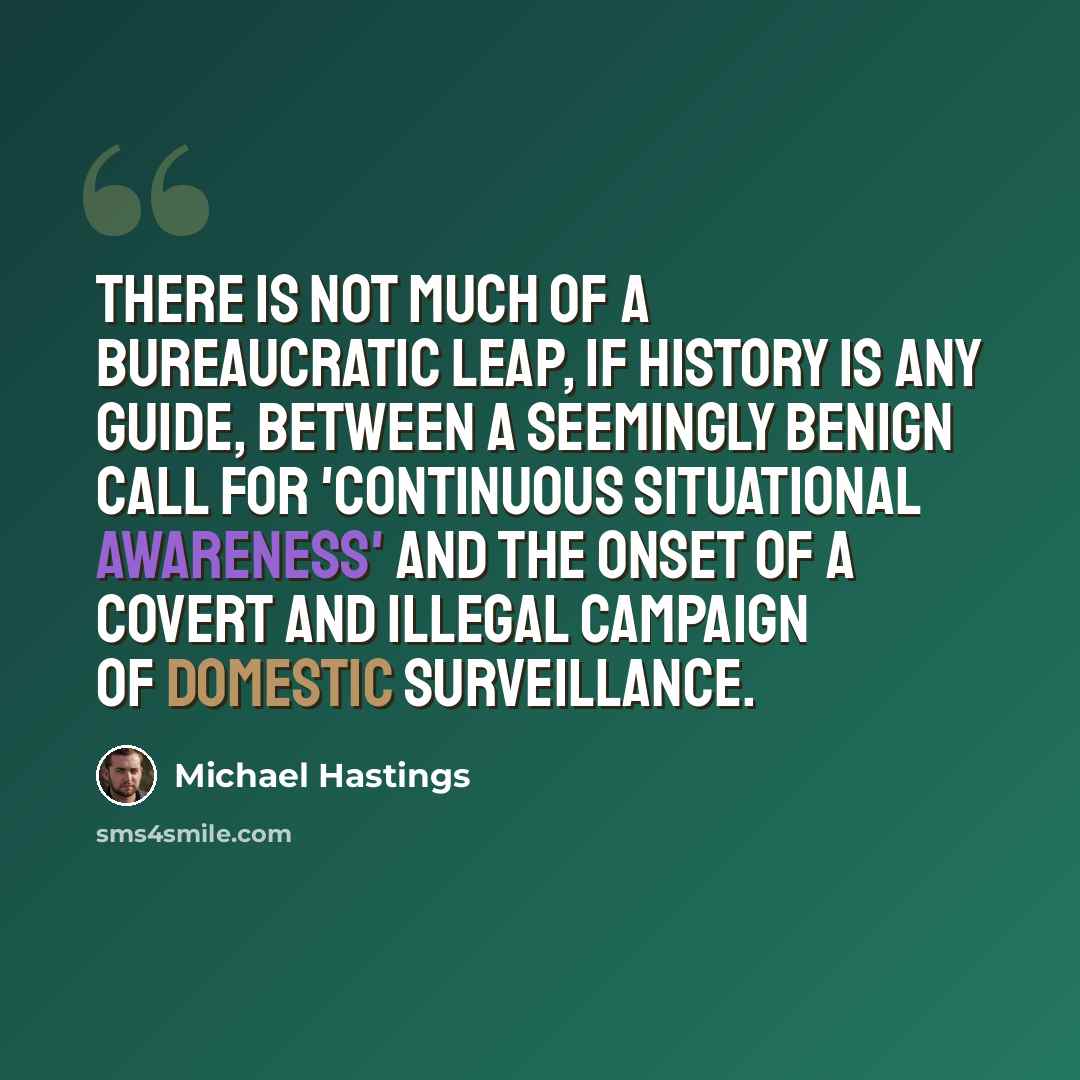 “There is not much of a bureaucratic leap, if history is any guide, between a seemingly benign call for 'continuous situational awareness' and the onset of a covert and illegal campaign of domestic surveillance.” quote by Michael Hastings