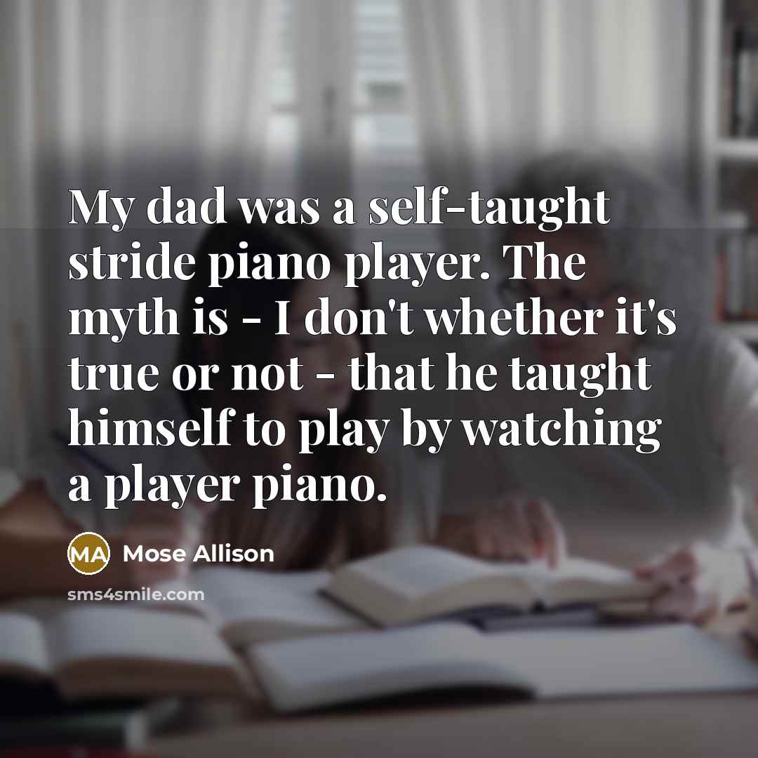 “My dad was a self-taught stride piano player. The myth is - I don't whether it's true or not - that he taught himself to play by watching a player piano.” quote by Mose Allison
