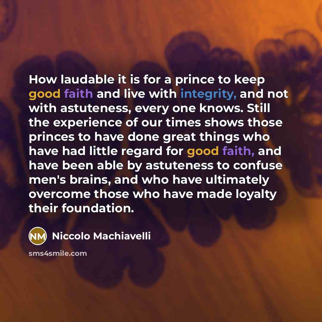“How laudable it is for a prince to keep good faith and live with integrity, and not with astuteness, every one knows. Still the experience of our times shows those princes to have done great things who have had little regard for good faith, and have been able by astuteness to confuse men's brains…” quote by Niccolo Machiavelli
