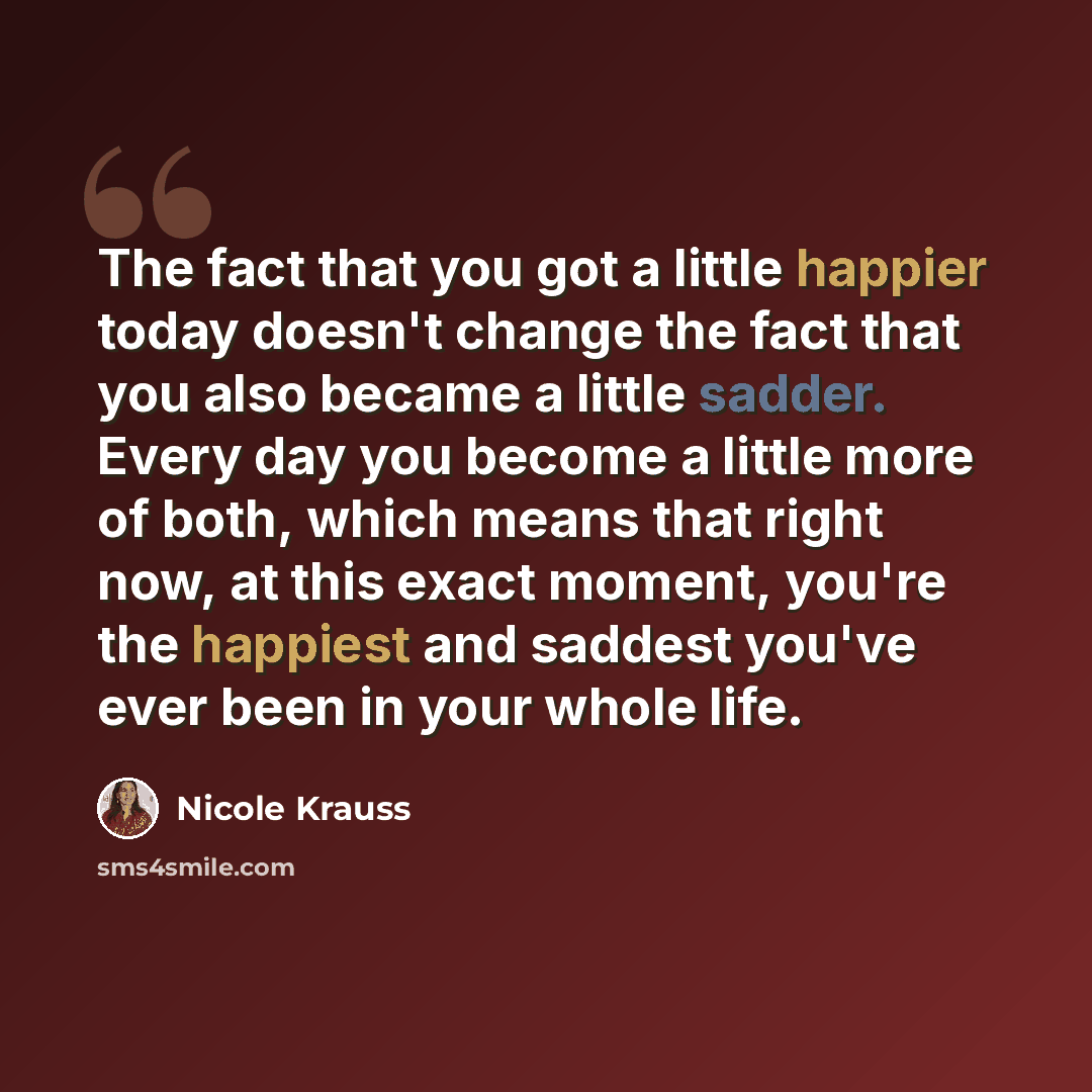 “The fact that you got a little happier today doesn't change the fact that you also became a little sadder. Every day you become a little more of both, which means that right now, at this exact moment, you're the happiest and saddest you've ever been in your whole life.” quote by Nicole Krauss