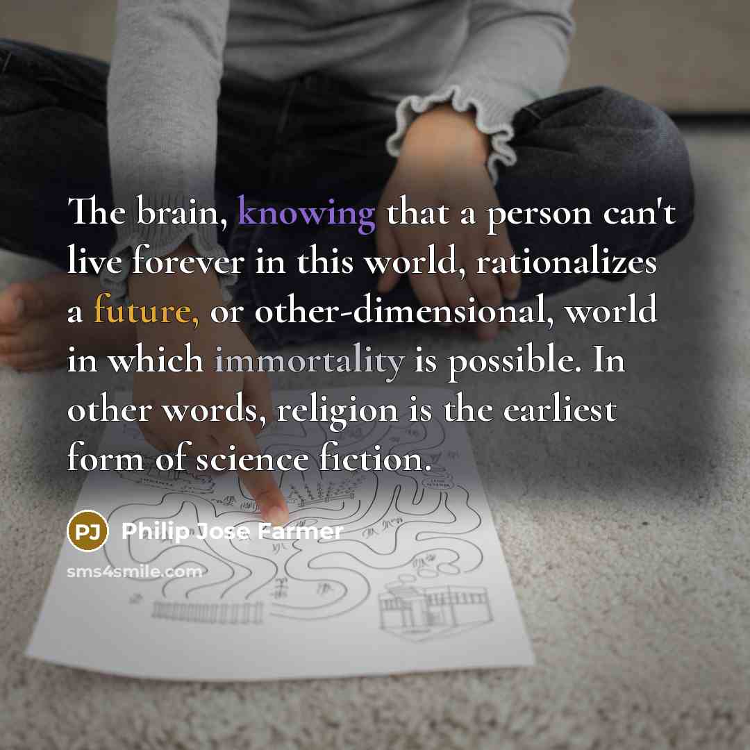 “The brain, knowing that a person can't live forever in this world, rationalizes a future, or other-dimensional, world in which immortality is possible. In other words, religion is the earliest form of science fiction.” quote by Philip Jose Farmer