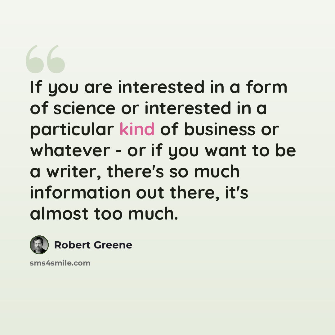 “If you are interested in a form of science or interested in a particular kind of business or whatever - or if you want to be a writer, there's so much information out there, it's almost too much.” quote by Robert Greene