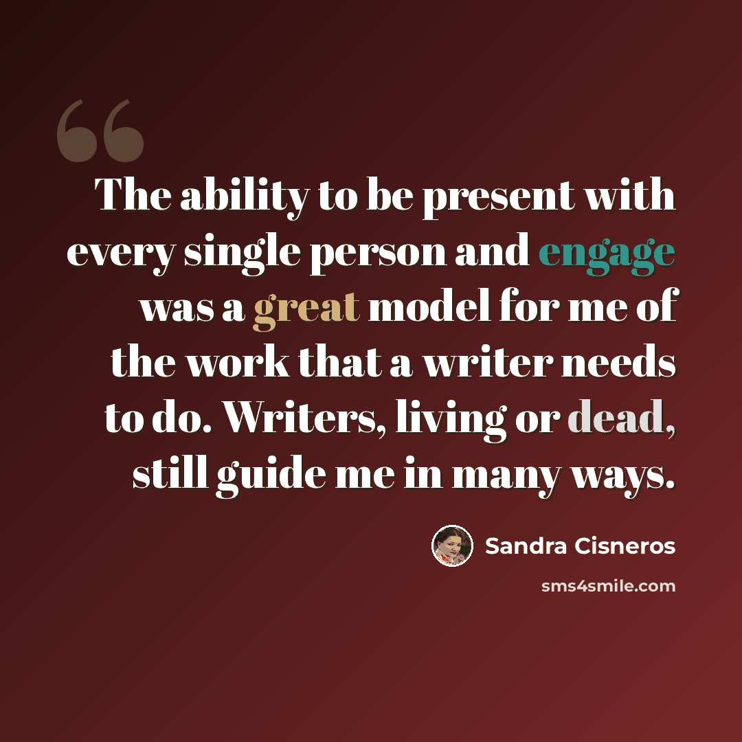 “The ability to be present with every single person and engage was a great model for me of the work that a writer needs to do. Writers, living or dead, still guide me in many ways.” quote by Sandra Cisneros