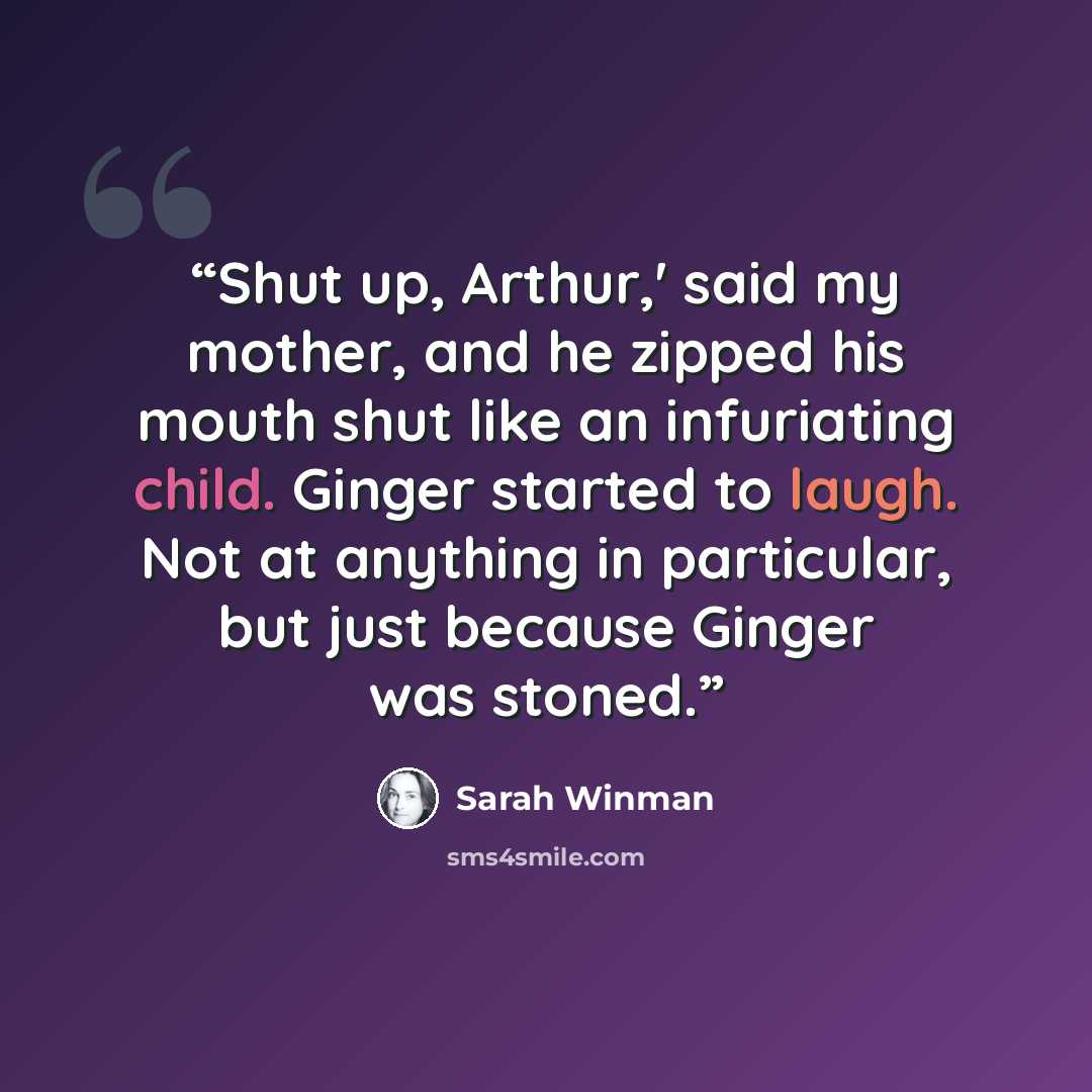 “Shut up, Arthur,' said my mother, and he zipped his mouth shut like an infuriating child. Ginger started to laugh. Not at anything in particular, but just because Ginger was stoned.” quote by Sarah Winman