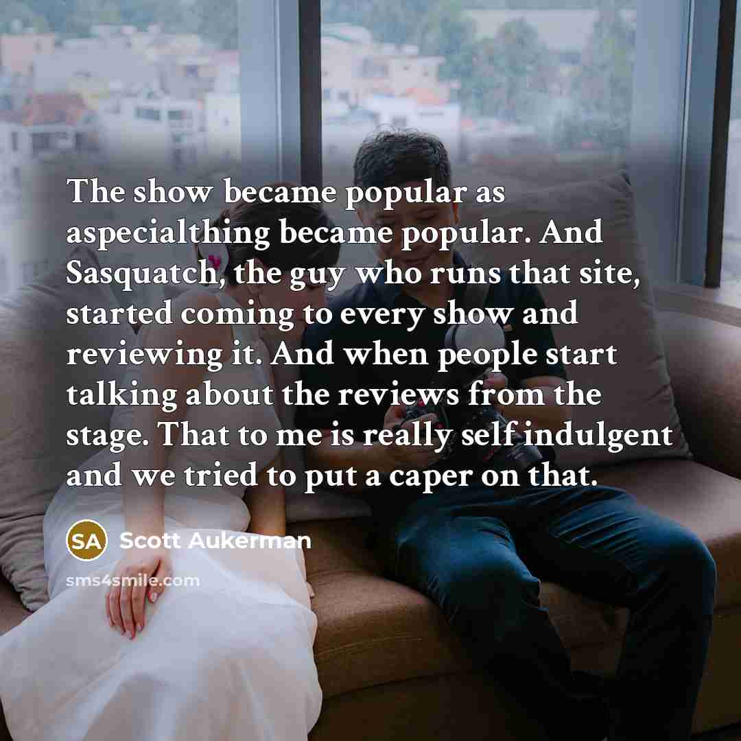 “The show became popular as aspecialthing became popular. And Sasquatch, the guy who runs that site, started coming to every show and reviewing it. And when people start talking about the reviews from the stage. That to me is really self indulgent and we tried to put a caper on that.” quote by Scott Aukerman