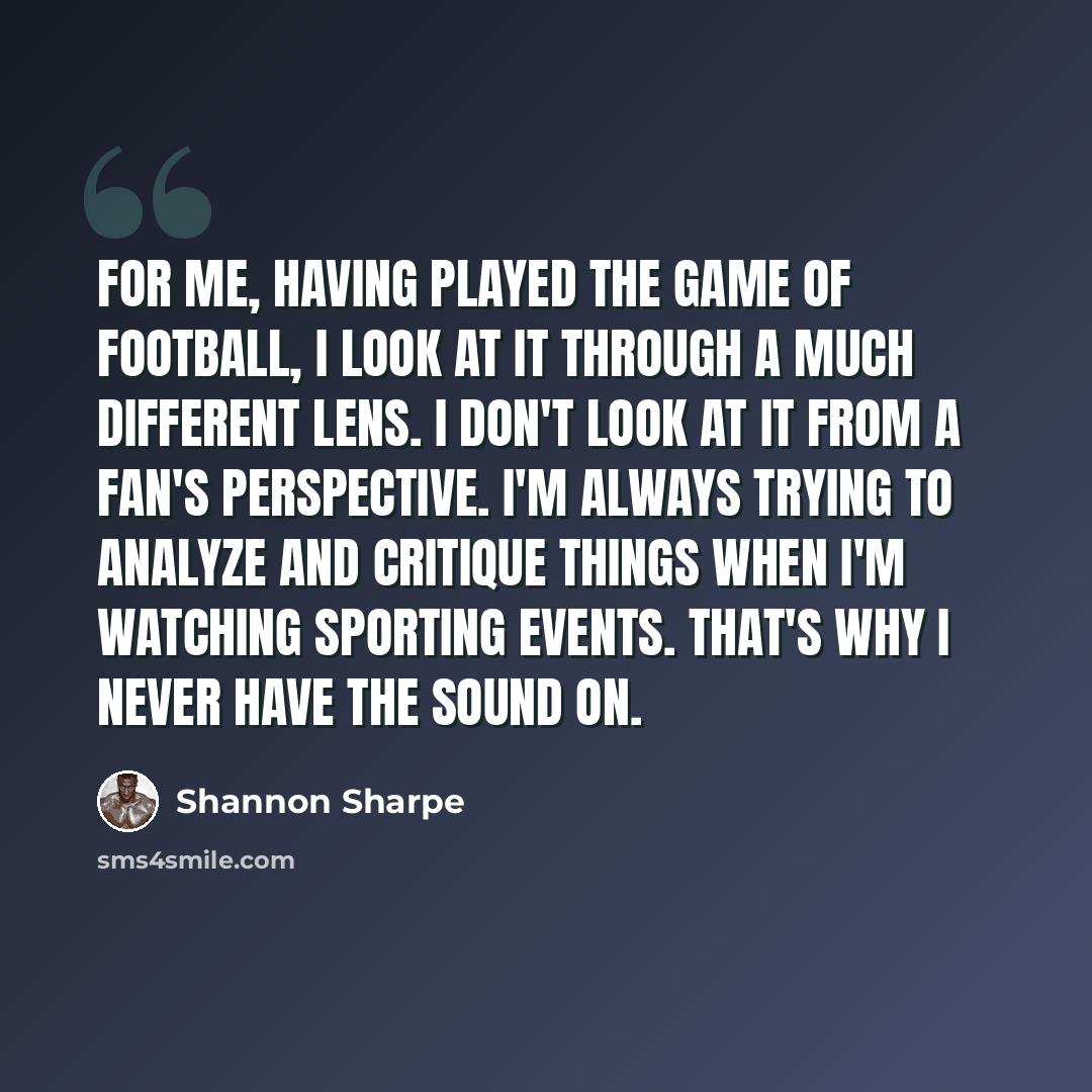 “For me, having played the game of football, I look at it through a much different lens. I don't look at it from a fan's perspective. I'm always trying to analyze and critique things when I'm watching sporting events. That's why I never have the sound on.” quote by Shannon Sharpe