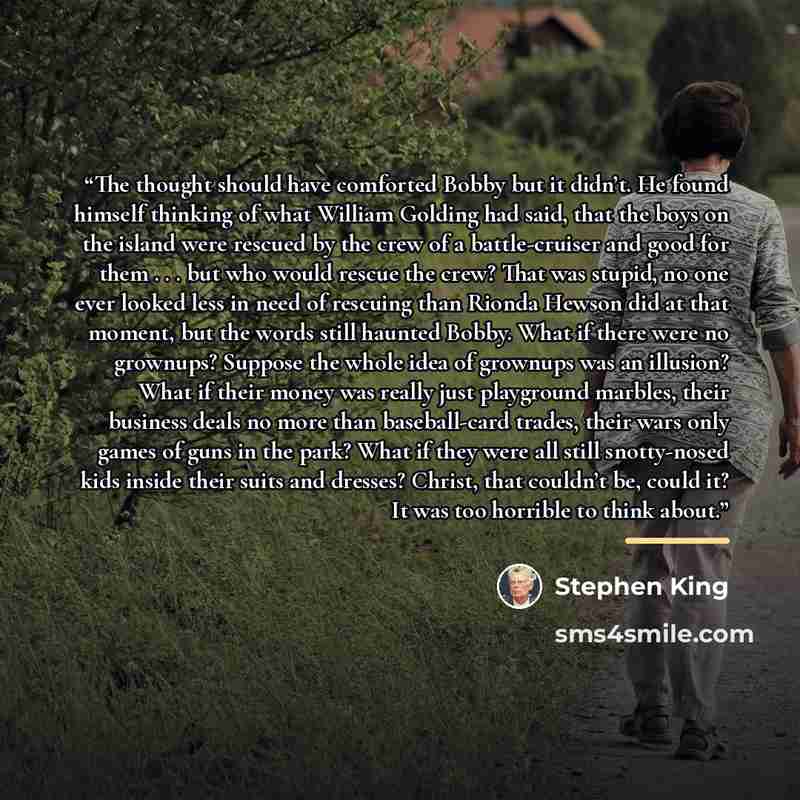 “The thought should have comforted Bobby but it didn’t. He found himself thinking of what William Golding had said, that the boys on the island were rescued by the crew of a battle-cruiser and good for them . . . but who would rescue the crew? That was stupid, no one ever looked less in need of…” quote by Stephen King