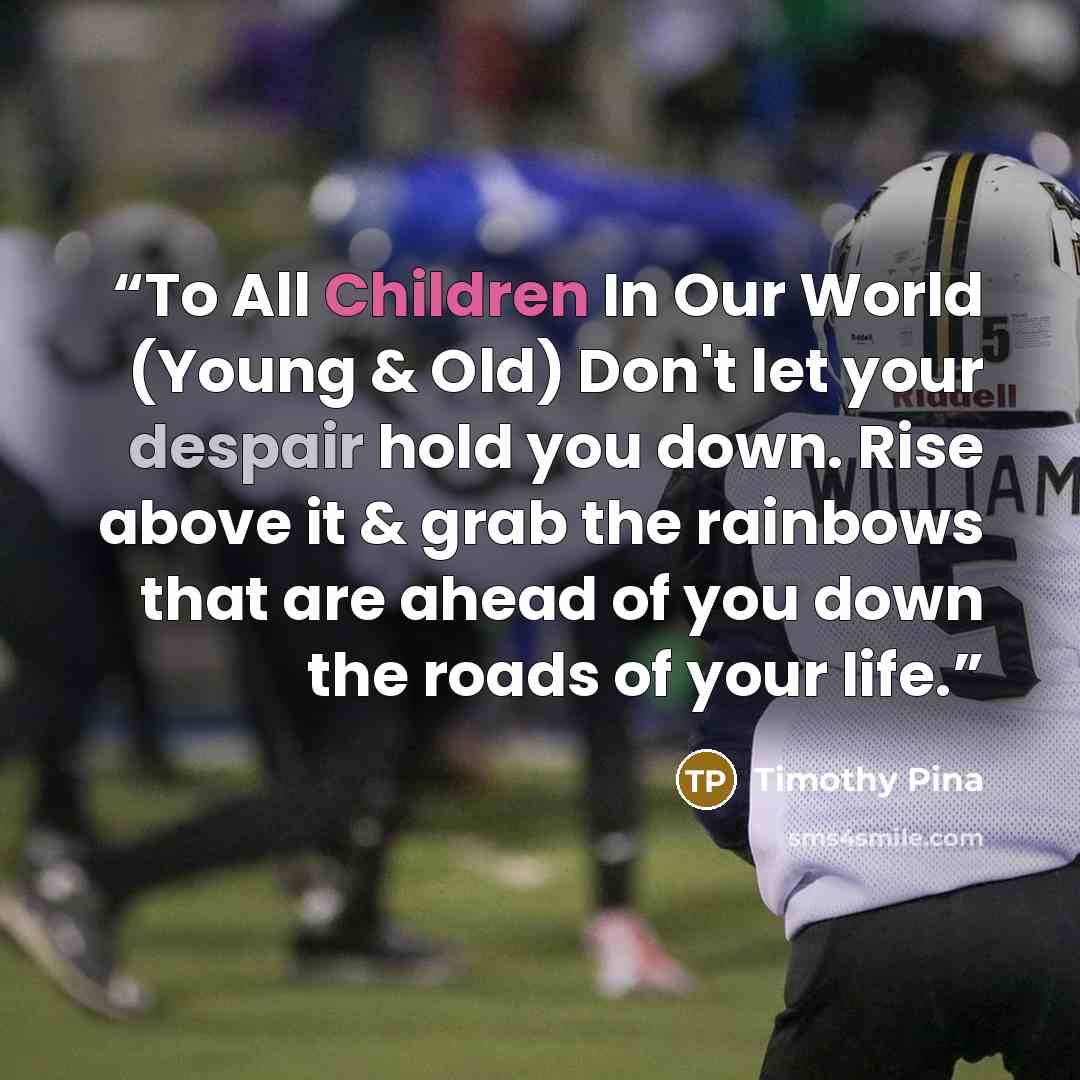 “To All Children In Our World (Young & Old) Don't let your despair hold you down. Rise above it & grab the rainbows that are ahead of you down the roads of your life.” quote by Timothy Pina