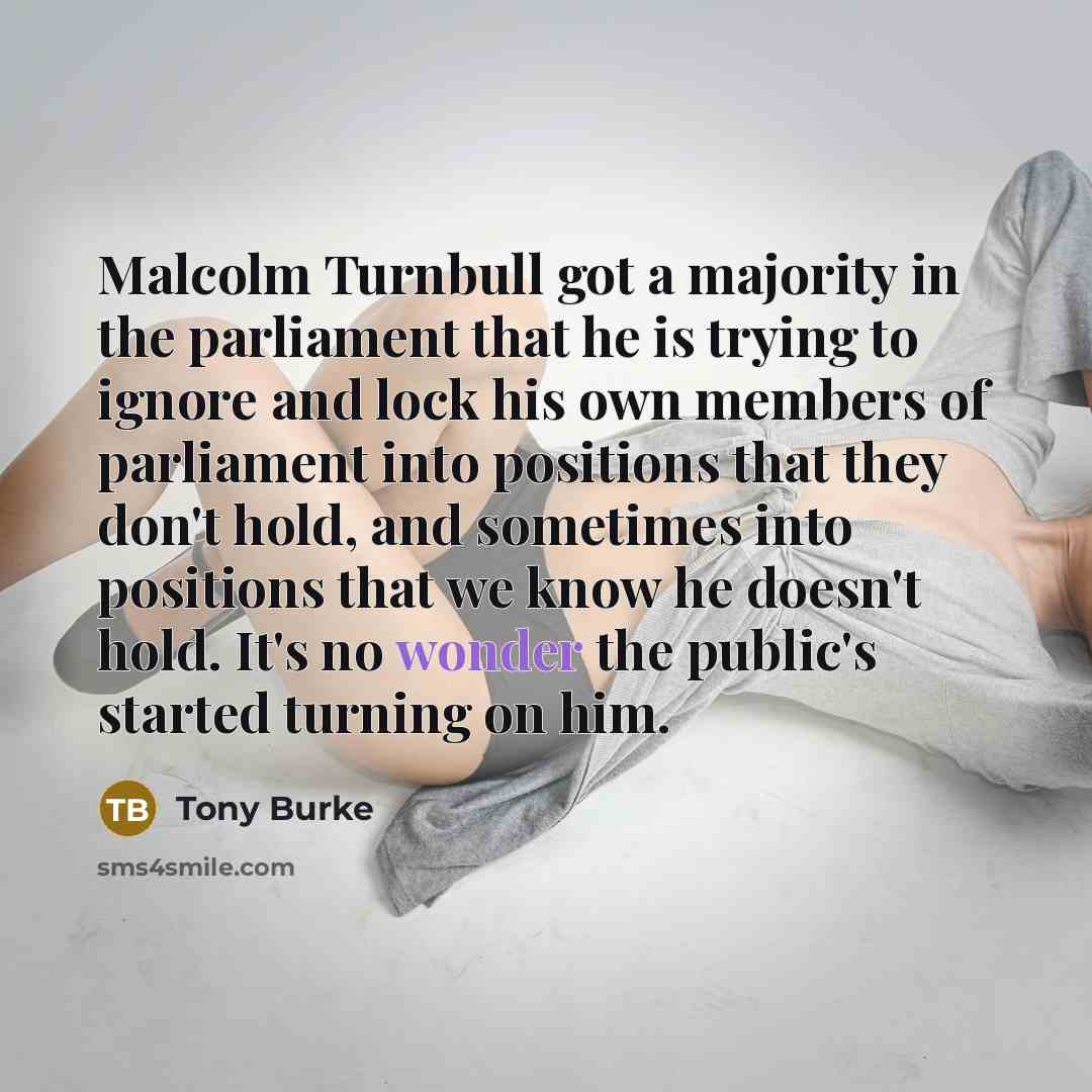 “Malcolm Turnbull got a majority in the parliament that he is trying to ignore and lock his own members of parliament into positions that they don't hold, and sometimes into positions that we know he doesn't hold. It's no wonder the public's started turning on him.” quote by Tony Burke