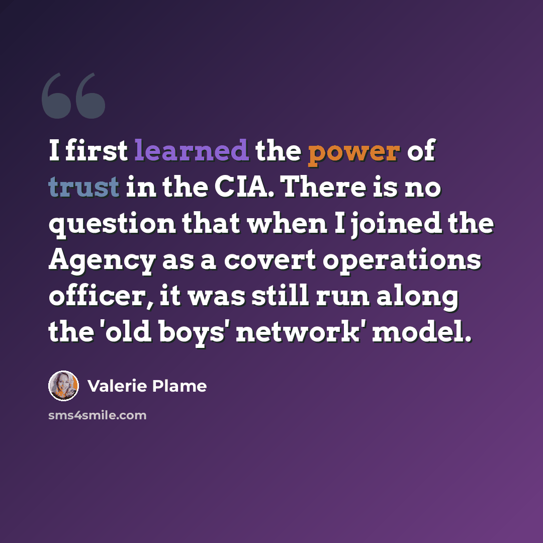 “I first learned the power of trust in the CIA. There is no question that when I joined the Agency as a covert operations officer, it was still run along the 'old boys' network' model.” quote by Valerie Plame