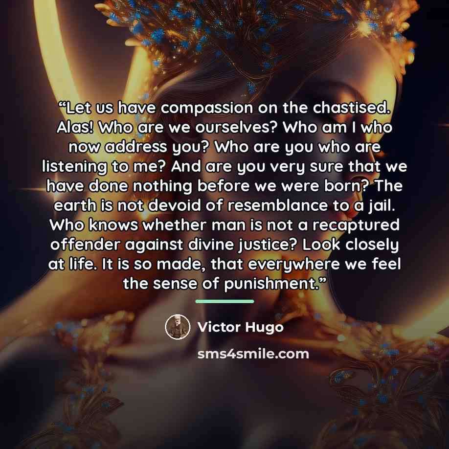 “Let us have compassion on the chastised. Alas! Who are we ourselves? Who am I who now address you? Who are you who are listening to me? And are you very sure that we have done nothing before we were born? The earth is not devoid of resemblance to a jail. Who knows whether man is not a recaptured…” quote by Victor Hugo