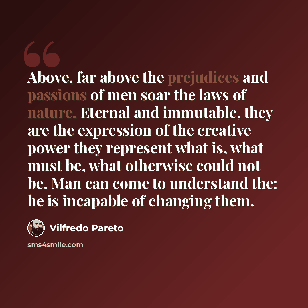 “Above, far above the prejudices and passions of men soar the laws of nature. Eternal and immutable, they are the expression of the creative power they represent what is, what must be, what otherwise could not be. Man can come to understand the: he is incapable of changing them.” quote by Vilfredo Pareto