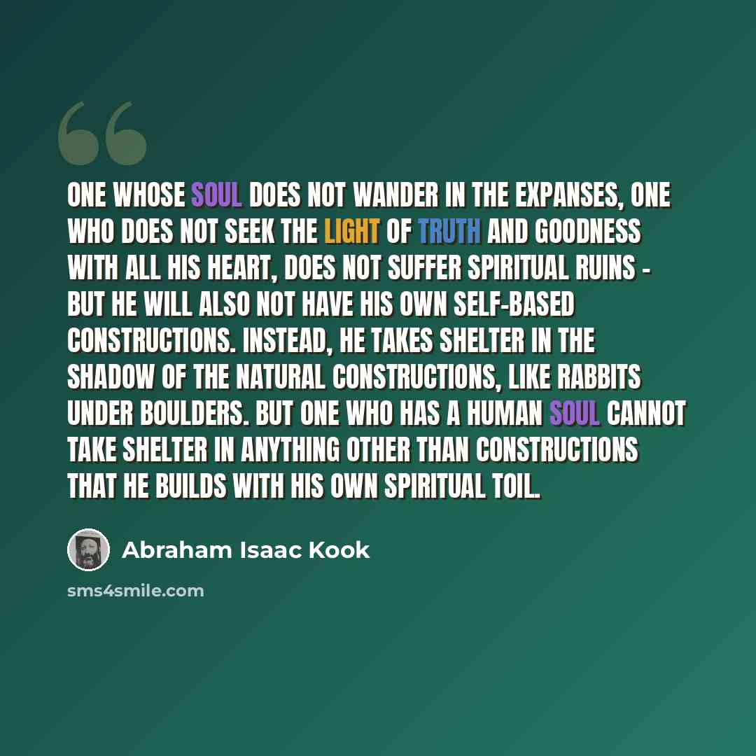 “One whose soul does not wander in the expanses, one who does not seek the light of truth and goodness with all his heart, does not suffer spiritual ruins - but he will also not have his own self-based constructions. Instead, he takes shelter in the shadow of the natural constructions, like rabbits…” quote by Abraham Isaac Kook