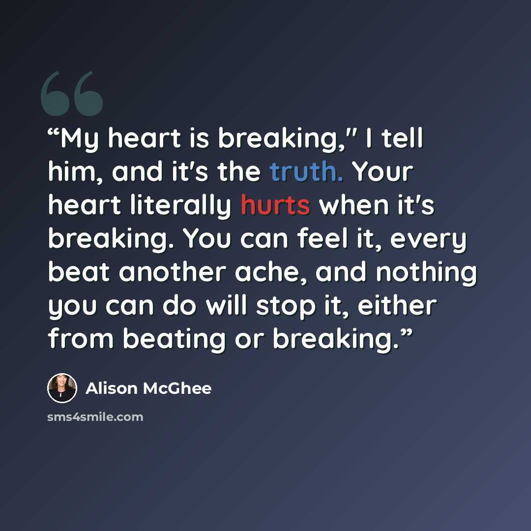 “My heart is breaking," I tell him, and it's the truth. Your heart literally hurts when it's breaking. You can feel it, every beat another ache, and nothing you can do will stop it, either from beating or breaking.” quote by Alison McGhee