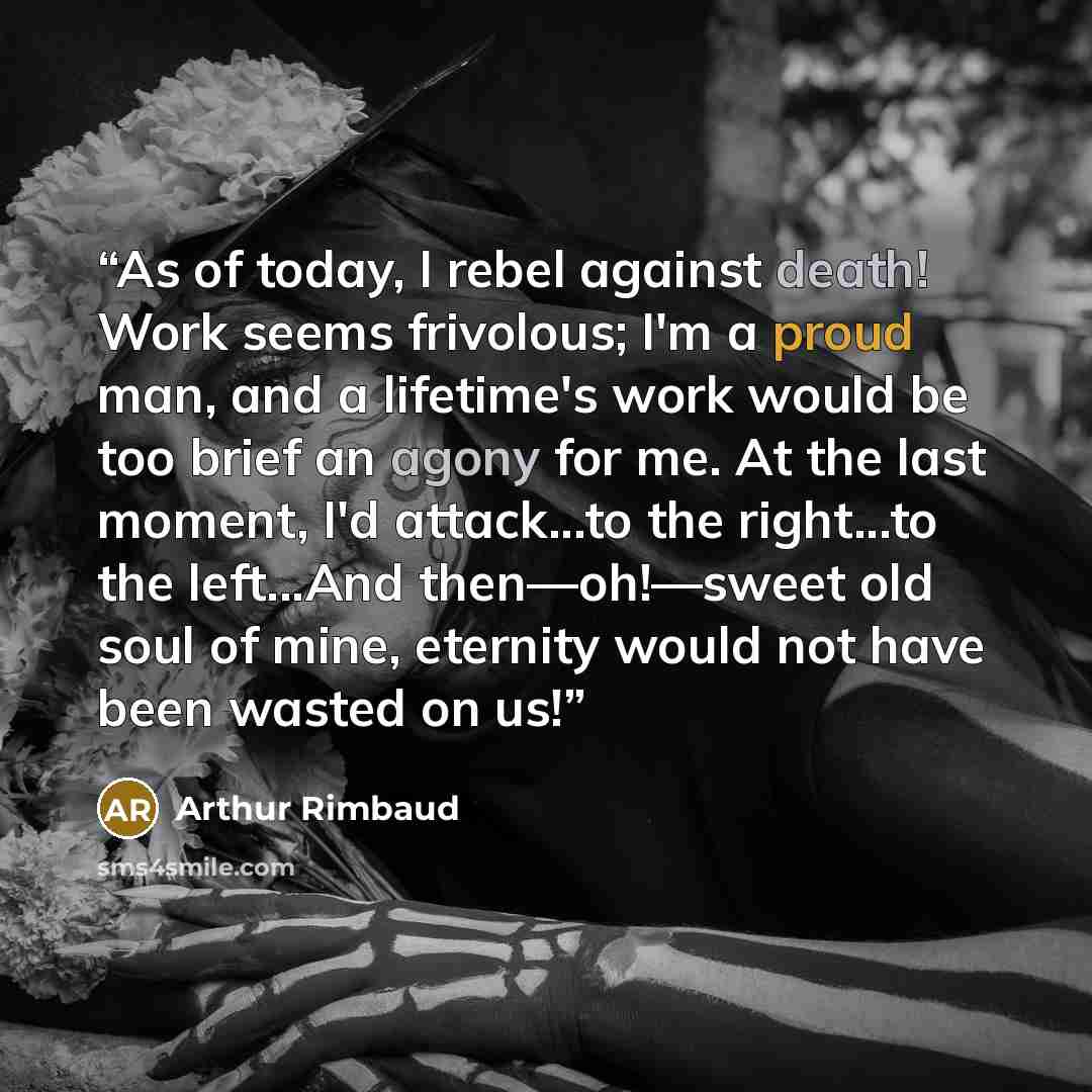 “As of today, I rebel against death! Work seems frivolous; I'm a proud man, and a lifetime's work would be too brief an agony for me. At the last moment, I'd attack...to the right...to the left...And then—oh!—sweet old soul of mine, eternity would not have been wasted on us!” quote by Arthur Rimbaud